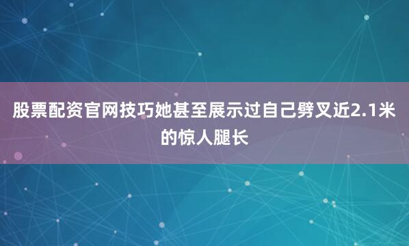 股票配资官网技巧她甚至展示过自己劈叉近2.1米的惊人腿长