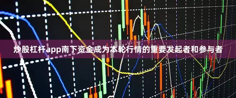 炒股杠杆app南下资金成为本轮行情的重要发起者和参与者