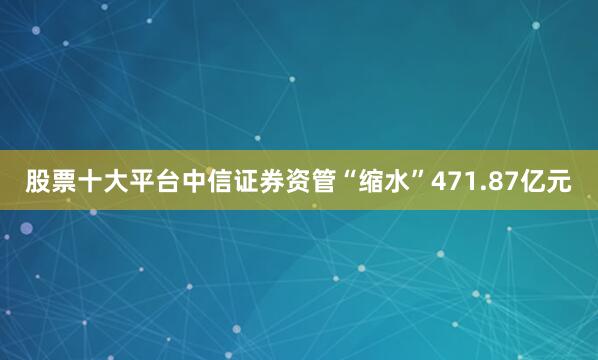 股票十大平台中信证券资管“缩水”471.87亿元