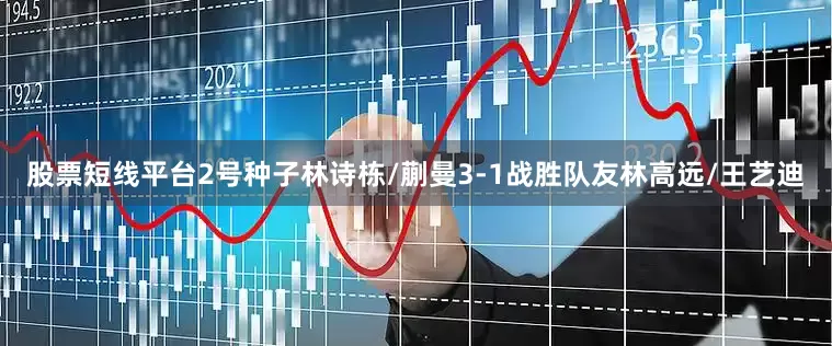 股票短线平台2号种子林诗栋/蒯曼3-1战胜队友林高远/王艺迪