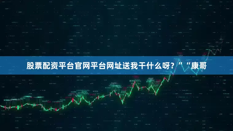 股票配资平台官网平台网址送我干什么呀？”“康哥
