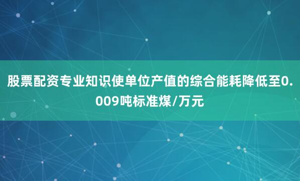 股票配资专业知识使单位产值的综合能耗降低至0.009吨标准煤/万元