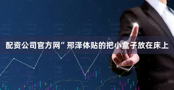 配资公司官方网”邢泽体贴的把小盒子放在床上