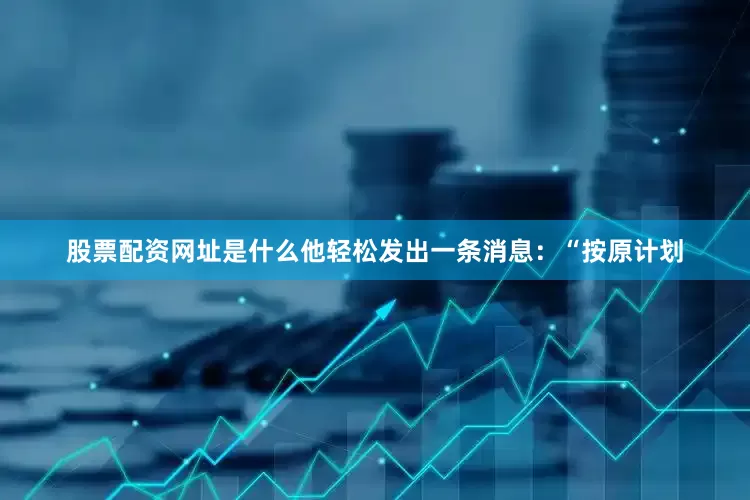 股票配资网址是什么他轻松发出一条消息：“按原计划