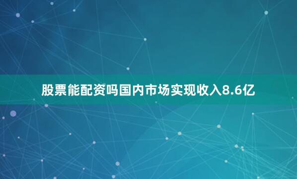 股票能配资吗国内市场实现收入8.6亿