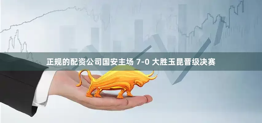 正规的配资公司国安主场 7-0 大胜玉昆晋级决赛